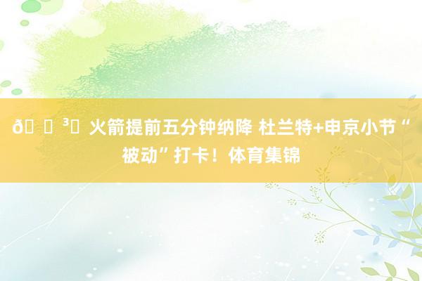 🏳️火箭提前五分钟纳降 杜兰特+申京小节“被动”打卡！体育集锦