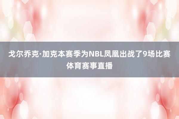 戈尔乔克·加克本赛季为NBL凤凰出战了9场比赛体育赛事直播