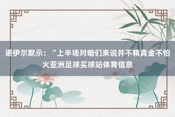 诺伊尔默示:“上半场对咱们来说并不精真金不怕火亚洲足球买球站体育信息