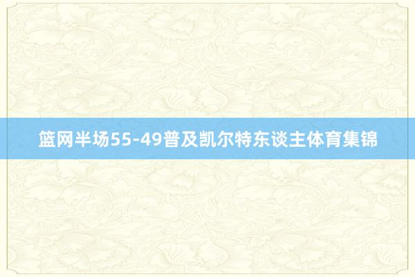 篮网半场55-49普及凯尔特东谈主体育集锦