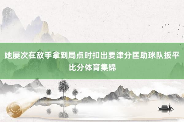 她屡次在敌手拿到局点时扣出要津分匡助球队扳平比分体育集锦
