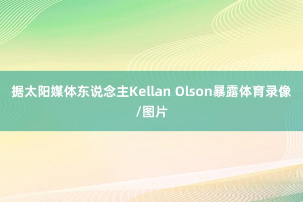 据太阳媒体东说念主Kellan Olson暴露体育录像/图片