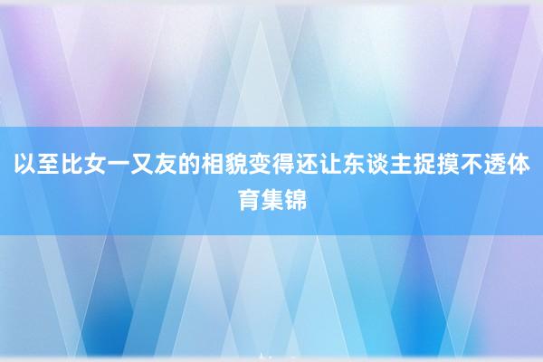 以至比女一又友的相貌变得还让东谈主捉摸不透体育集锦