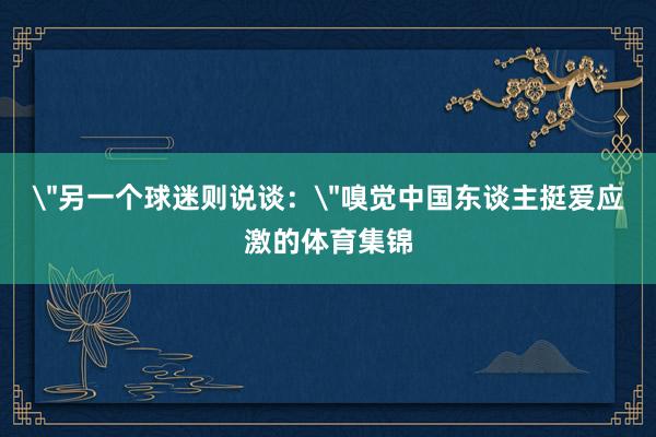"另一个球迷则说谈:"嗅觉中国东谈主挺爱应激的体育集锦