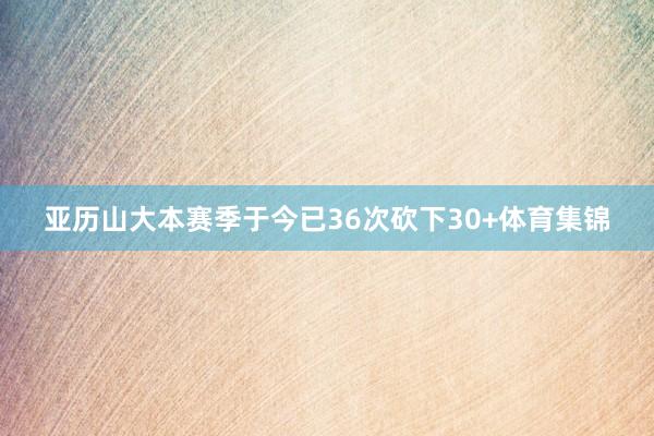 亚历山大本赛季于今已36次砍下30+体育集锦