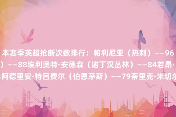 本赛季英超抢断次数排行：帕利尼亚（热刺）——96詹姆斯·加纳（埃弗顿）——88埃利奥特·安德森（诺丁汉丛林）——84若昂·戈麦斯（狼队）——83阿德里安·特吕费尔（伯恩茅斯）——79蒂里克·米切尔（水晶宫）——79内科·威廉姆斯（诺丁汉丛林）——77弗洛伦蒂诺（伯恩利）——75马特乌斯·费尔南德斯（西汉姆联）——75凯塞多（切尔西）——71    体育录像/图片