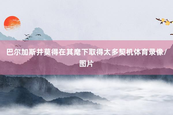 巴尔加斯并莫得在其麾下取得太多契机体育录像/图片