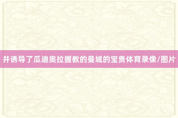 并诱导了瓜迪奥拉握教的曼城的宝贵体育录像/图片