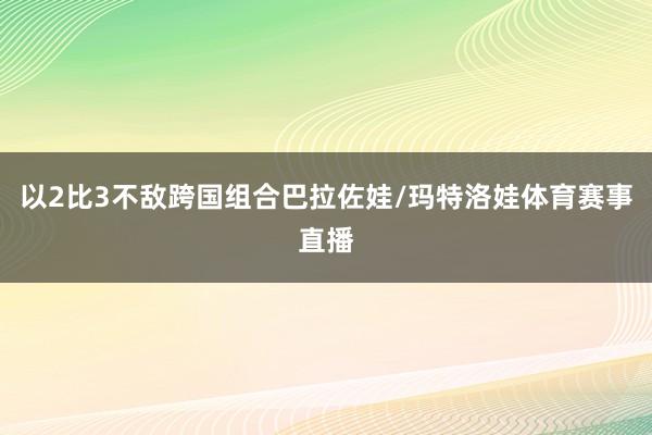以2比3不敌跨国组合巴拉佐娃/玛特洛娃体育赛事直播