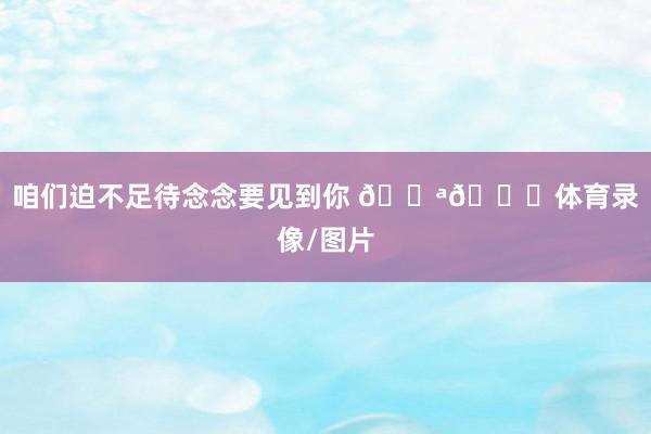 咱们迫不足待念念要见到你 💪🎁体育录像/图片