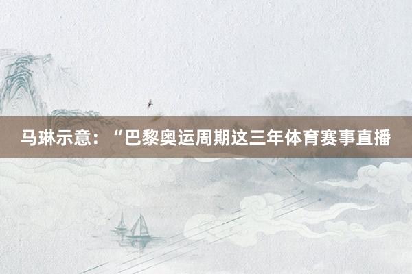 马琳示意：“巴黎奥运周期这三年体育赛事直播