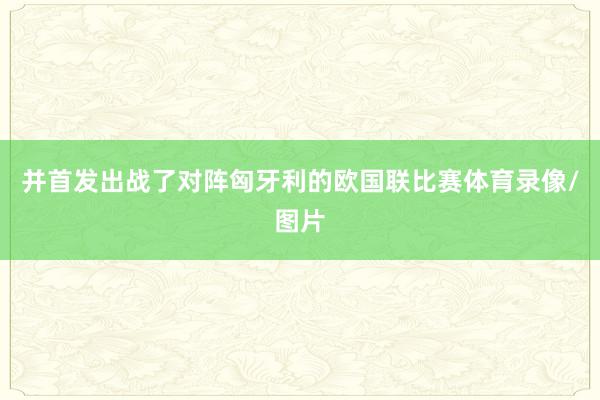 并首发出战了对阵匈牙利的欧国联比赛体育录像/图片
