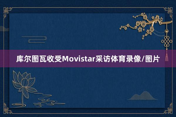 库尔图瓦收受Movistar采访体育录像/图片