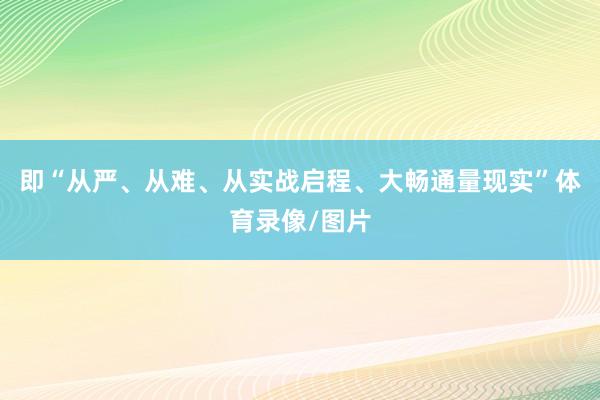 即“从严、从难、从实战启程、大畅通量现实”体育录像/图片