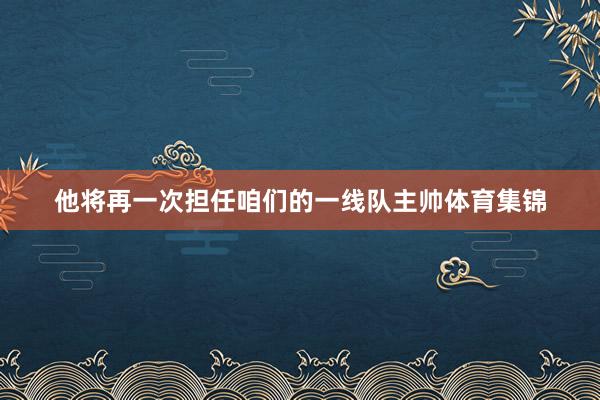 他将再一次担任咱们的一线队主帅体育集锦