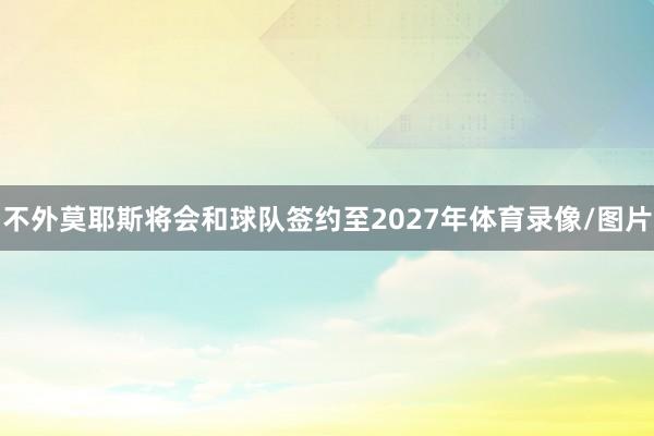 不外莫耶斯将会和球队签约至2027年体育录像/图片